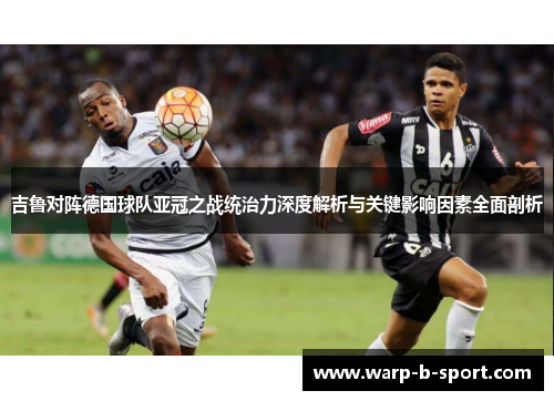 吉鲁对阵德国球队亚冠之战统治力深度解析与关键影响因素全面剖析