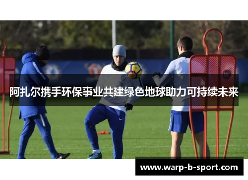 阿扎尔携手环保事业共建绿色地球助力可持续未来 阿扎尔携手环保事业共建绿色地球助力可持续未来