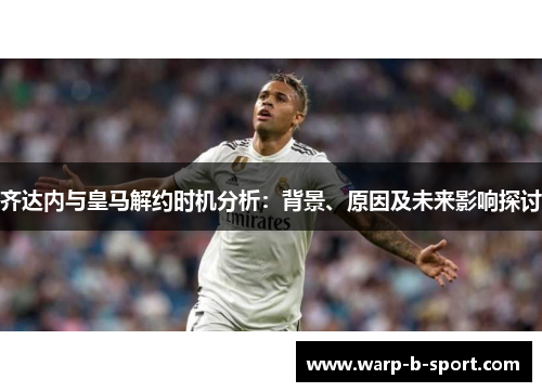 齐达内与皇马解约时机分析：背景、原因及未来影响探讨