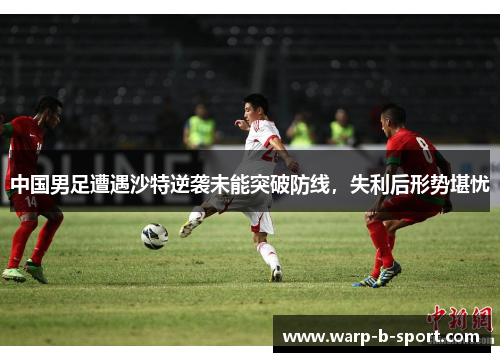 中国男足遭遇沙特逆袭未能突破防线,失利后形势堪忧 中国男足遭遇沙特逆袭未能突破防线,失利后形势堪忧