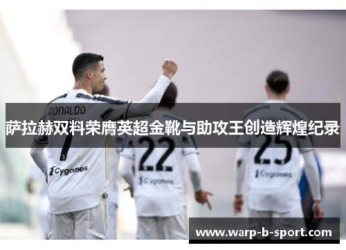 萨拉赫双料荣膺英超金靴与助攻王创造辉煌纪录