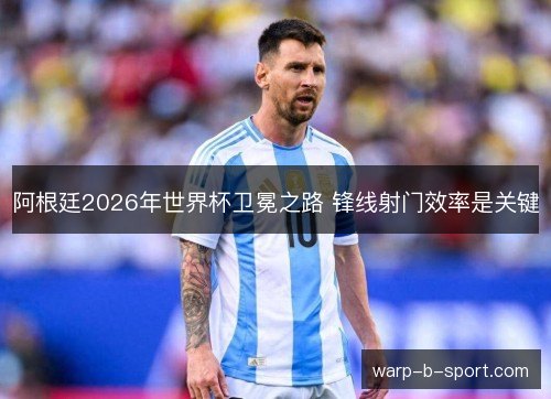 阿根廷2026年世界杯卫冕之路 锋线射门效率是关键 阿根廷2026年世界杯卫冕之路 锋线射门效率是关键