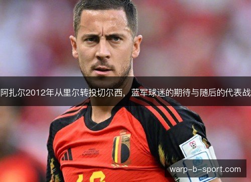 阿扎尔2012年从里尔转投切尔西,蓝军球迷的期待与随后的代表战 阿扎尔2012年从里尔转投切尔西,蓝军球迷的期待与随后的代表战